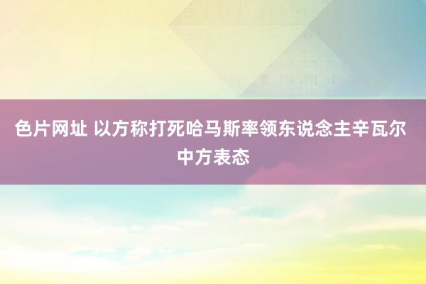 色片网址 以方称打死哈马斯率领东说念主辛瓦尔 中方表态