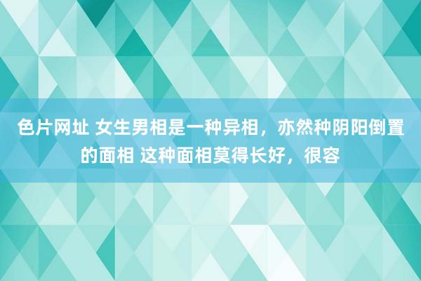 色片网址 女生男相是一种异相，亦然种阴阳倒置的面相 这种面相莫得长好，很容