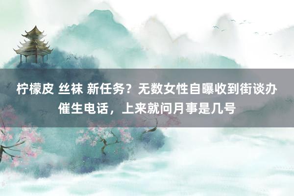 柠檬皮 丝袜 新任务？无数女性自曝收到街谈办催生电话，上来就问月事是几号