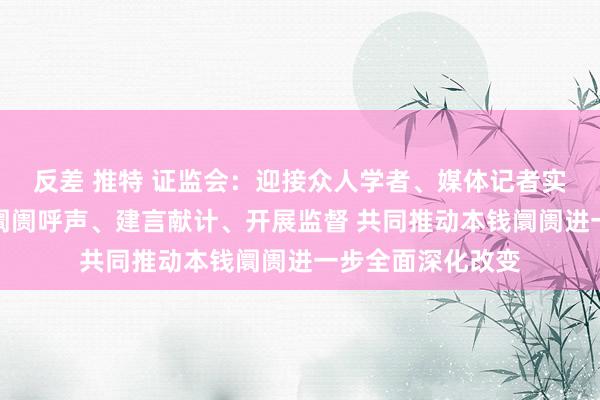 反差 推特 证监会：迎接众人学者、媒体记者实时向证监会响应阛阓呼声、建言献计、开展监督 共同推动本钱阛阓进一步全面深化改变