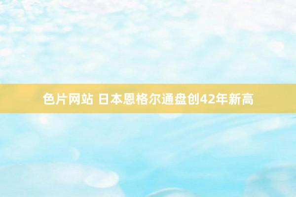 色片网站 日本恩格尔通盘创42年新高