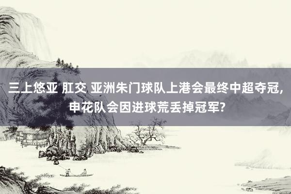 三上悠亚 肛交 亚洲朱门球队上港会最终中超夺冠， 申花队会因进球荒丢掉冠军?