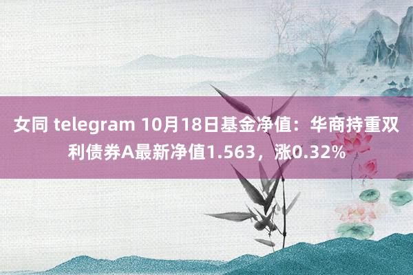 女同 telegram 10月18日基金净值：华商持重双利债券A最新净值1.563，涨0.32%