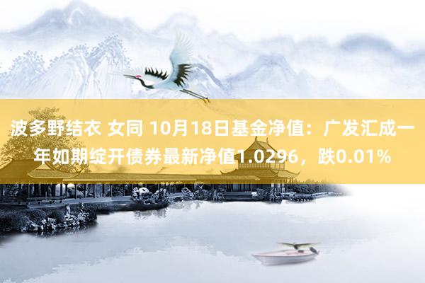 波多野结衣 女同 10月18日基金净值：广发汇成一年如期绽开债券最新净值1.0296，跌0.01%