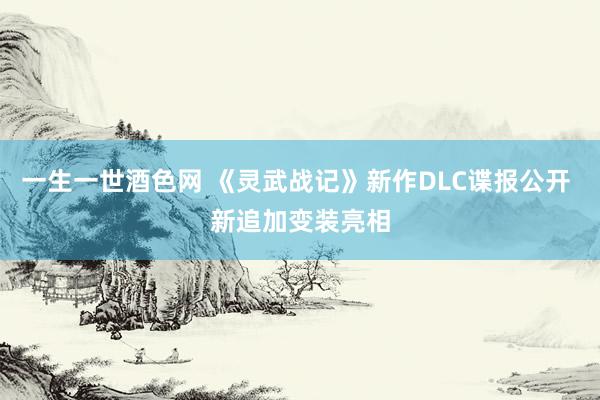 一生一世酒色网 《灵武战记》新作DLC谍报公开 新追加变装亮相