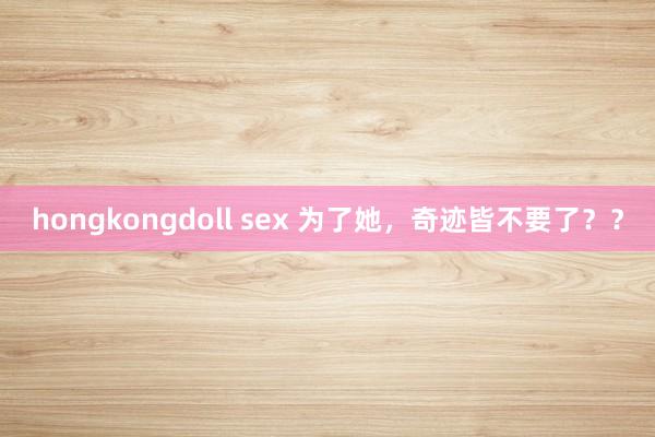 hongkongdoll sex 为了她，奇迹皆不要了？？