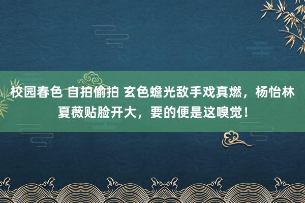 校园春色 自拍偷拍 玄色蟾光敌手戏真燃，杨怡林夏薇贴脸开大，要的便是这嗅觉！