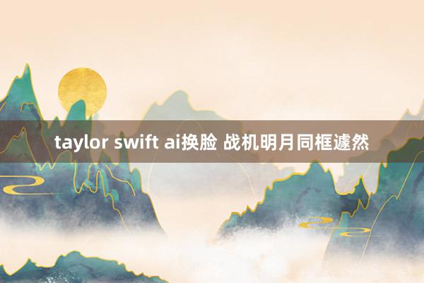 taylor swift ai换脸 战机明月同框遽然