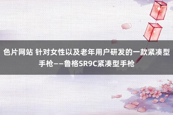 色片网站 针对女性以及老年用户研发的一款紧凑型手枪——鲁格SR9C紧凑型手枪