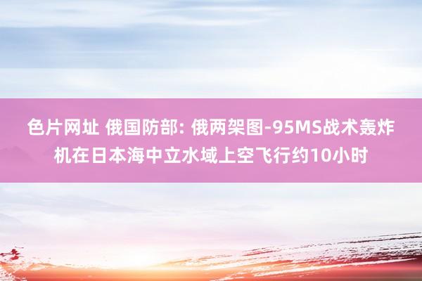 色片网址 俄国防部: 俄两架图-95MS战术轰炸机在日本海中立水域上空飞行约10小时