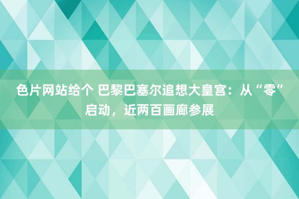 色片网站给个 巴黎巴塞尔追想大皇宫：从“零”启动，近两百画廊参展