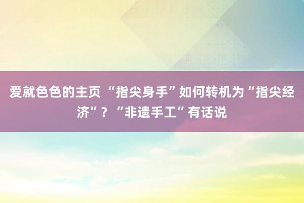 爱就色色的主页 “指尖身手”如何转机为“指尖经济”？“非遗手工”有话说