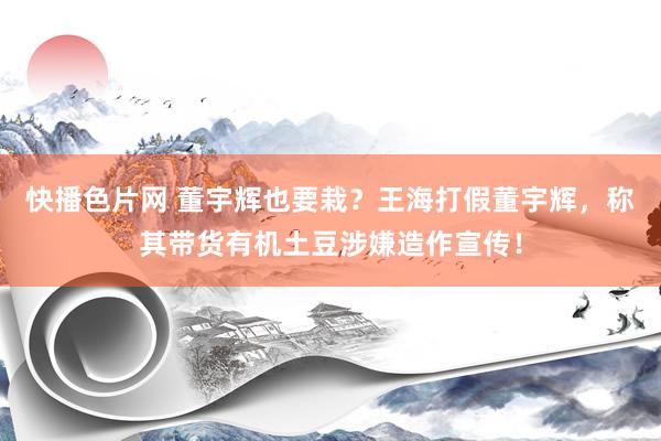 快播色片网 董宇辉也要栽？王海打假董宇辉，称其带货有机土豆涉嫌造作宣传！