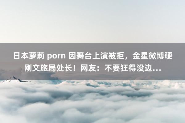 日本萝莉 porn 因舞台上演被拒，金星微博硬刚文旅局处长！网友：不要狂得没边…