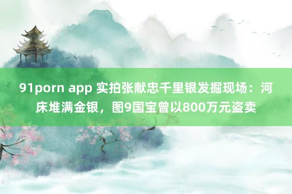 91porn app 实拍张献忠千里银发掘现场：河床堆满金银，图9国宝曾以800万元盗卖