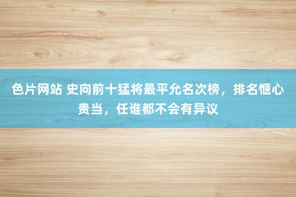 色片网站 史向前十猛将最平允名次榜，排名惬心贵当，任谁都不会有异议