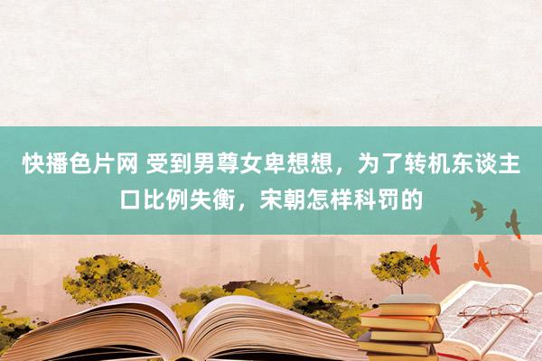 快播色片网 受到男尊女卑想想，为了转机东谈主口比例失衡，宋朝怎样科罚的