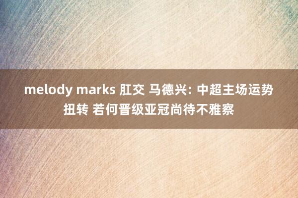 melody marks 肛交 马德兴: 中超主场运势扭转 若何晋级亚冠尚待不雅察