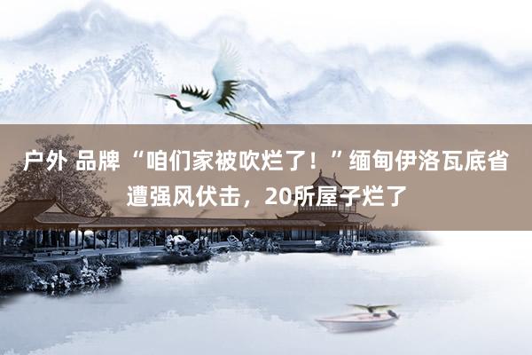 户外 品牌 “咱们家被吹烂了！”缅甸伊洛瓦底省遭强风伏击，20所屋子烂了