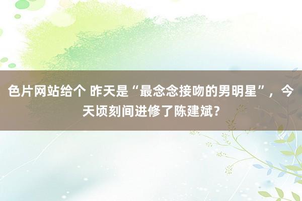 色片网站给个 昨天是“最念念接吻的男明星”，今天顷刻间进修了陈建斌？