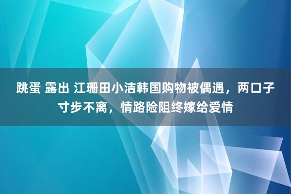 跳蛋 露出 江珊田小洁韩国购物被偶遇，两口子寸步不离，情路险阻终嫁给爱情