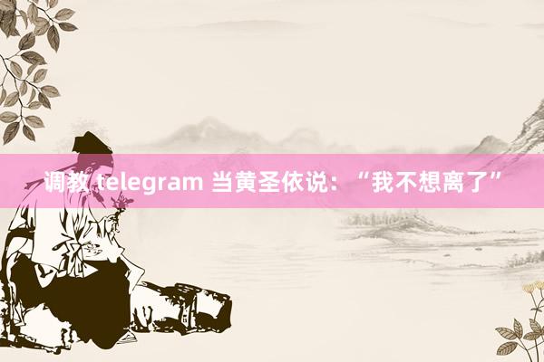 调教 telegram 当黄圣依说：“我不想离了”