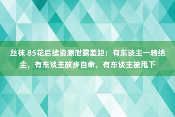 丝袜 85花后续资源泄露差距：有东谈主一骑绝尘，有东谈主故步自命，有东谈主被甩下