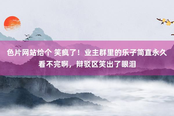 色片网站给个 笑疯了！业主群里的乐子简直永久看不完啊，辩驳区笑出了眼泪