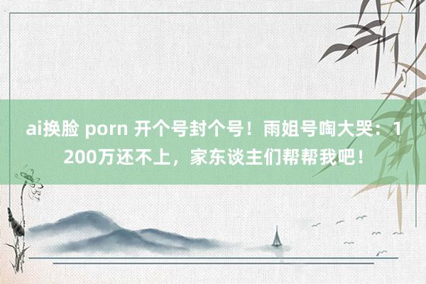 ai换脸 porn 开个号封个号！雨姐号啕大哭：1200万还不上，家东谈主们帮帮我吧！