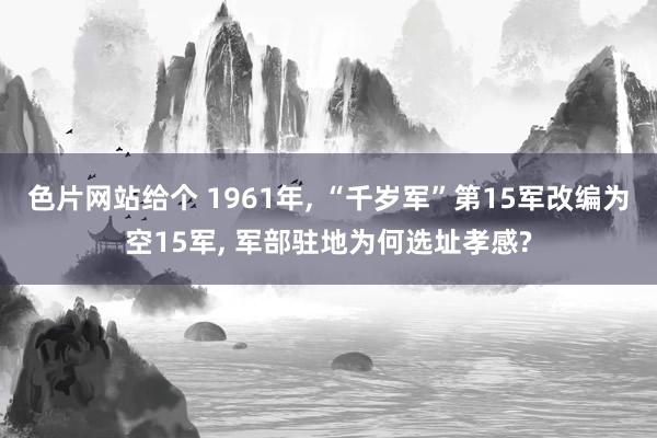 色片网站给个 1961年， “千岁军”第15军改编为空15军， 军部驻地为何选址孝感?