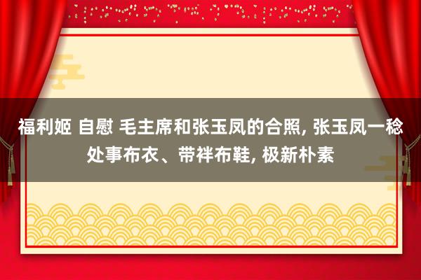 福利姬 自慰 毛主席和张玉凤的合照， 张玉凤一稔处事布衣、带袢布鞋， 极新朴素