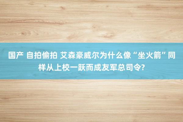 国产 自拍偷拍 艾森豪威尔为什么像“坐火箭”同样从上校一跃而成友军总司令?