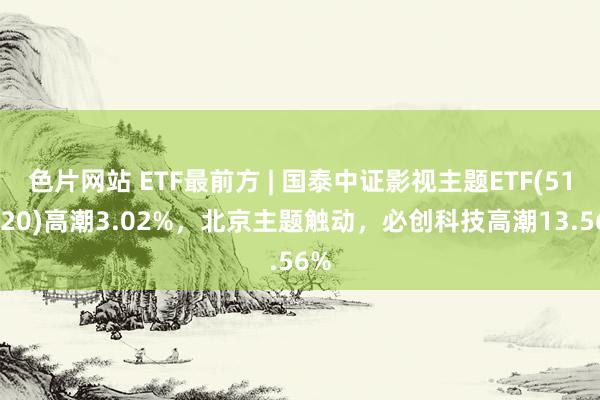 色片网站 ETF最前方 | 国泰中证影视主题ETF(516620)高潮3.02%，北京主题触动，必创科技高潮13.56%