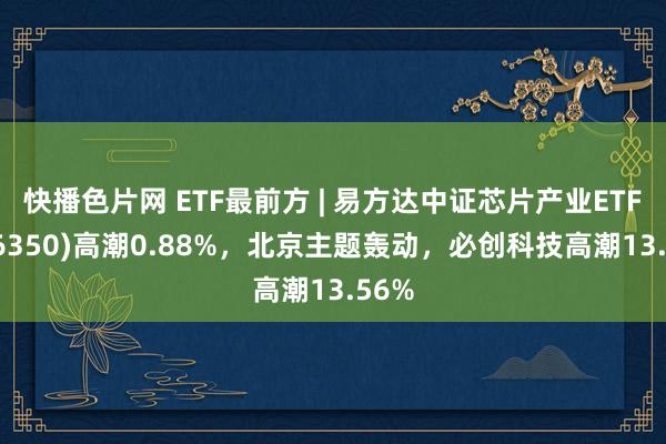 快播色片网 ETF最前方 | 易方达中证芯片产业ETF(516350)高潮0.88%，北京主题轰动，必创科技高潮13.56%