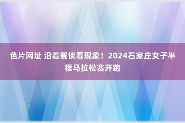 色片网址 沿着赛谈看现象！2024石家庄女子半程马拉松赛开跑