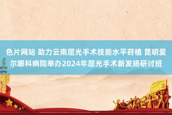 色片网站 助力云南屈光手术技能水平莳植 昆明爱尔眼科病院举办2024年屈光手术新发扬研讨班