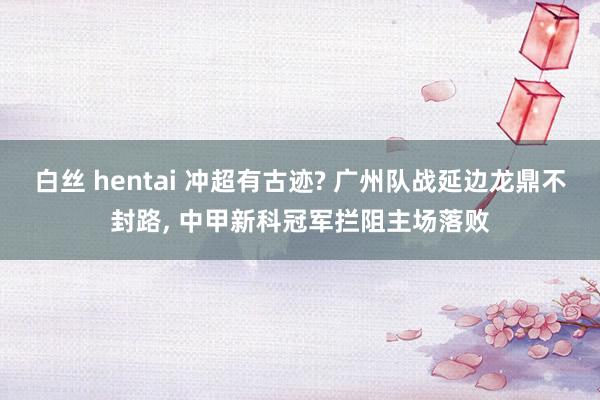 白丝 hentai 冲超有古迹? 广州队战延边龙鼎不封路， 中甲新科冠军拦阻主场落败