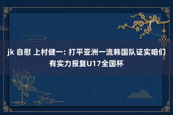 jk 自慰 上村健一: 打平亚洲一流韩国队证实咱们有实力报复U17全国杯