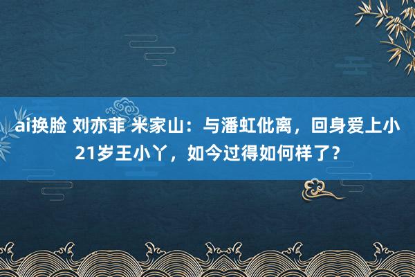 ai换脸 刘亦菲 米家山：与潘虹仳离，回身爱上小21岁王小丫，如今过得如何样了？