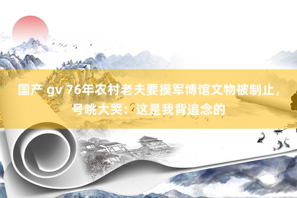 国产 gv 76年农村老夫要摸军博馆文物被制止，号咷大哭：这是我背追念的