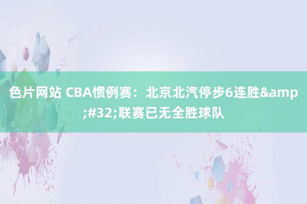 色片网站 CBA惯例赛：北京北汽停步6连胜&#32;联赛已无全胜球队