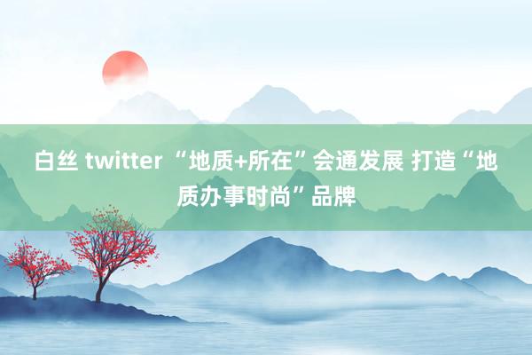 白丝 twitter “地质+所在”会通发展 打造“地质办事时尚”品牌