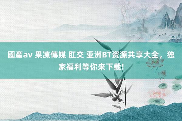 國產av 果凍傳媒 肛交 亚洲BT资源共享大全，独家福利等你来下载!