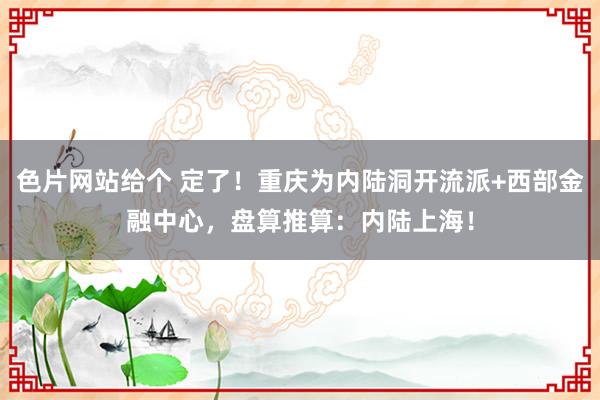 色片网站给个 定了！重庆为内陆洞开流派+西部金融中心，盘算推算：内陆上海！