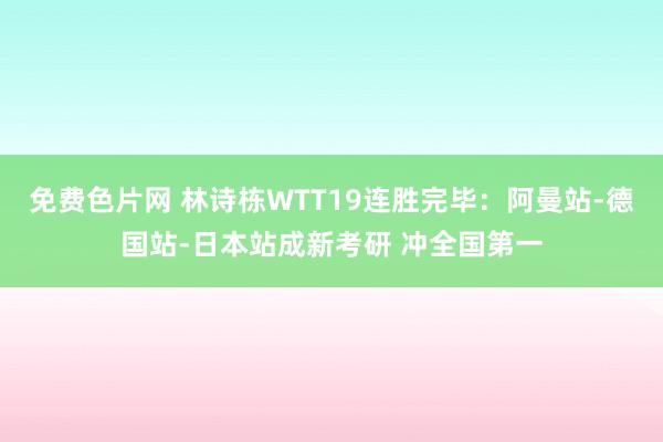 免费色片网 林诗栋WTT19连胜完毕：阿曼站-德国站-日本站成新考研 冲全国第一