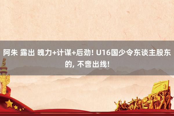 阿朱 露出 魄力+计谋+后劲! U16国少令东谈主股东的， 不啻出线!