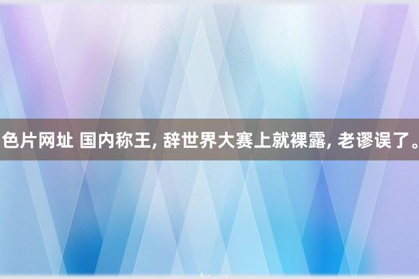 色片网址 国内称王， 辞世界大赛上就裸露， 老谬误了。