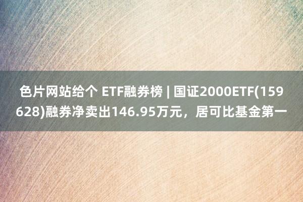 色片网站给个 ETF融券榜 | 国证2000ETF(159628)融券净卖出146.95万元，居可比基金第一