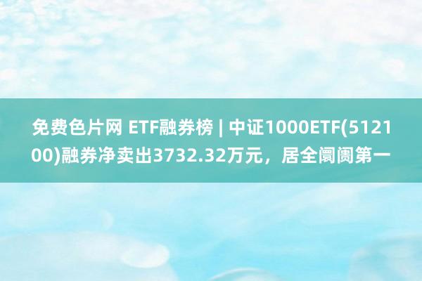 免费色片网 ETF融券榜 | 中证1000ETF(512100)融券净卖出3732.32万元，居全阛阓第一