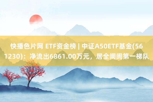 快播色片网 ETF资金榜 | 中证A50ETF基金(561230)：净流出6861.00万元，居全阛阓第一梯队